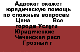 Адвокат окажет юридическую помощь по сложным вопросам  › Цена ­ 1 200 - Все города Услуги » Юридические   . Чеченская респ.,Грозный г.